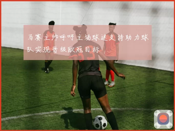 马赛主帅呼吁主场球迷支持助力球队实现晋级欧冠目标