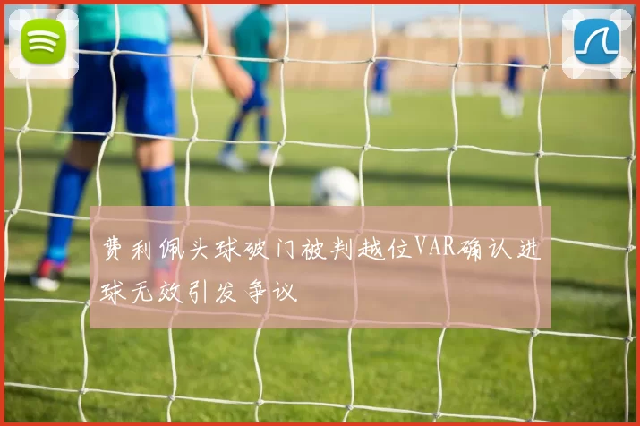 费利佩头球破门被判越位VAR确认进球无效引发争议