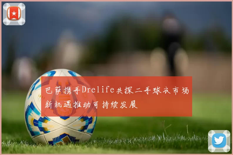 巴萨携手Drelife共探二手球衣市场新机遇推动可持续发展