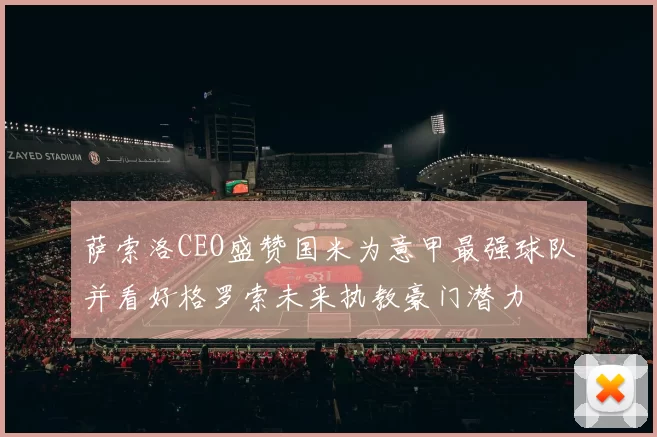 萨索洛CEO盛赞国米为意甲最强球队并看好格罗索未来执教豪门潜力