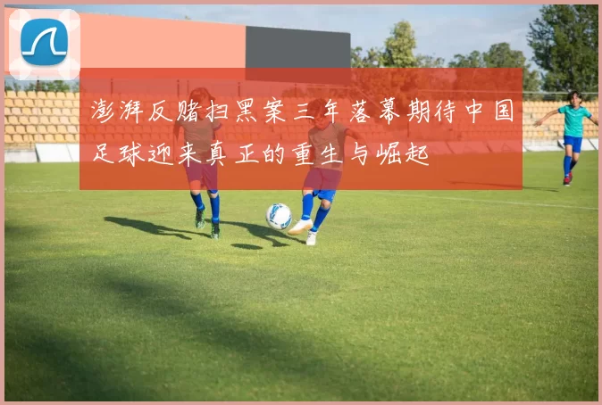 澎湃反赌扫黑案三年落幕期待中国足球迎来真正的重生与崛起