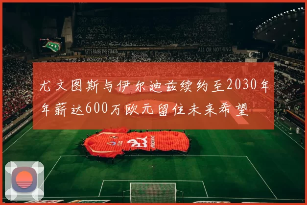 尤文图斯与伊尔迪兹续约至2030年年薪达600万欧元留住未来希望