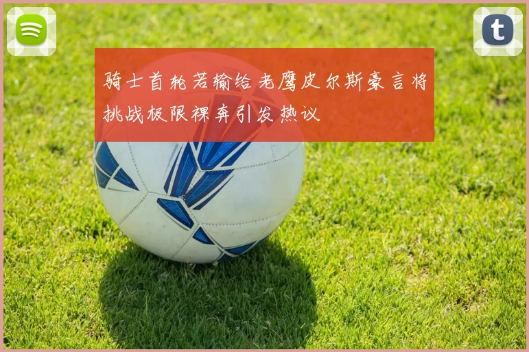 骑士首轮若输给老鹰皮尔斯豪言将挑战极限裸奔引发热议
