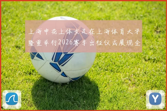 上海申花上体女足在上海体育大学隆重举行2026赛季出征仪式展现全新风貌与决心