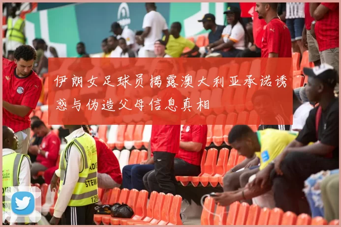 伊朗女足球员揭露澳大利亚承诺诱惑与伪造父母信息真相