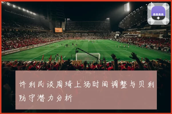 许利民谈周琦上场时间调整与贝利防守潜力分析