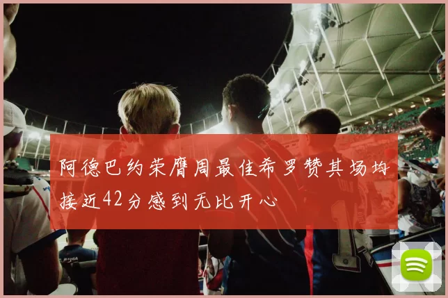 阿德巴约荣膺周最佳希罗赞其场均接近42分感到无比开心