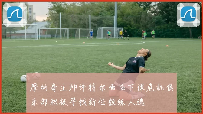 摩纳哥主帅许特尔面临下课危机俱乐部积极寻找新任教练人选