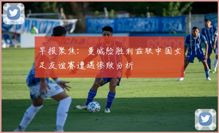 早报聚焦：曼城险胜利兹联中国女足友谊赛遭遇惨败分析
