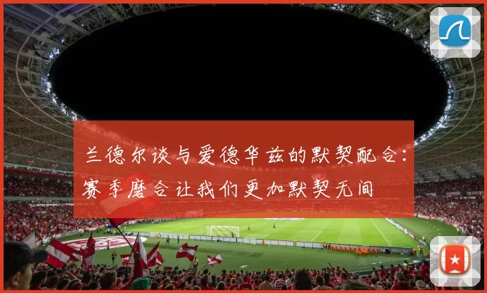 兰德尔谈与爱德华兹的默契配合：赛季磨合让我们更加默契无间