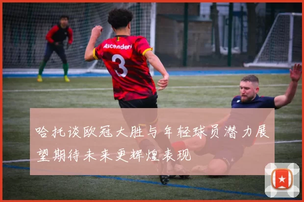 哈托谈欧冠大胜与年轻球员潜力展望期待未来更辉煌表现