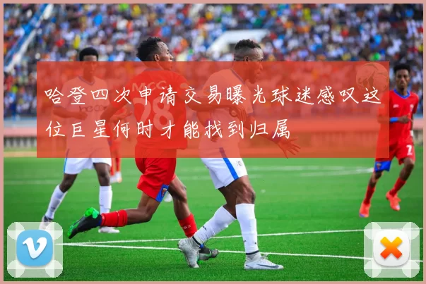 哈登四次申请交易曝光球迷感叹这位巨星何时才能找到归属