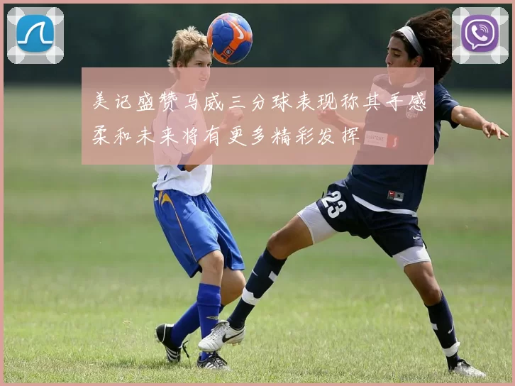 美记盛赞马威三分球表现称其手感柔和未来将有更多精彩发挥