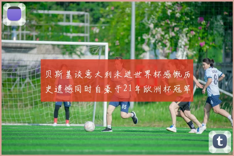 贝斯基谈意大利未进世界杯感慨历史遗憾同时自豪于21年欧洲杯冠军荣耀